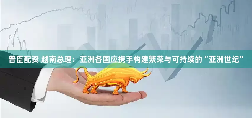 普臣配资 越南总理：亚洲各国应携手构建繁荣与可持续的“亚洲世纪”
