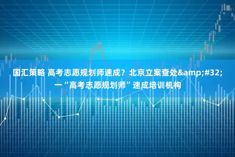 国汇策略 高考志愿规划师速成？北京立案查处&#32;一“高考志愿规划师”速成培训机构