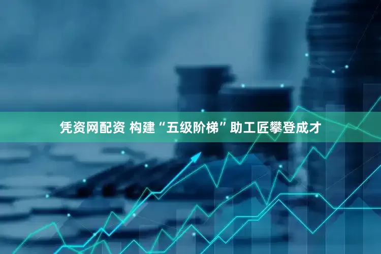 凭资网配资 构建“五级阶梯”助工匠攀登成才