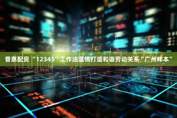 普惠配资 “12345”工作法温情打造和谐劳动关系“广州样本”