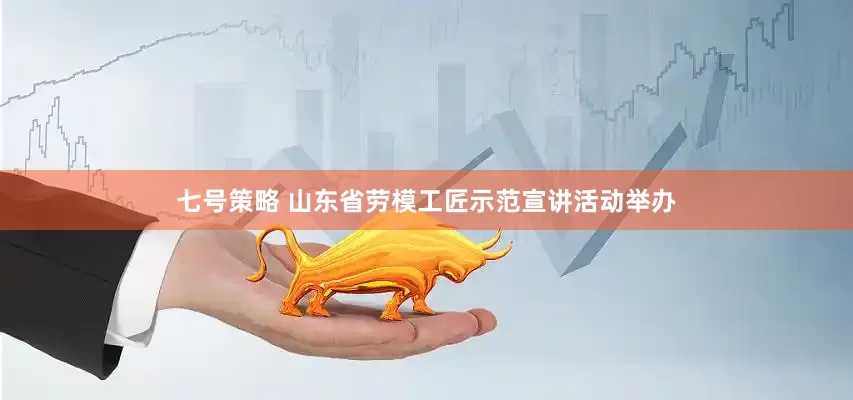 七号策略 山东省劳模工匠示范宣讲活动举办