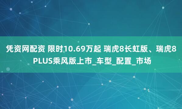 凭资网配资 限时10.69万起 瑞虎8长虹版、瑞虎8 PLUS乘风版上市_车型_配置_市场