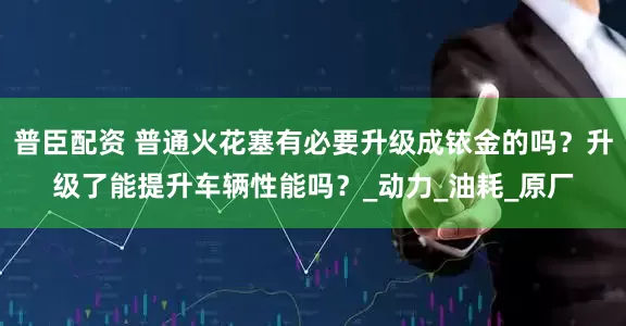 普臣配资 普通火花塞有必要升级成铱金的吗？升级了能提升车辆性能吗？_动力_油耗_原厂