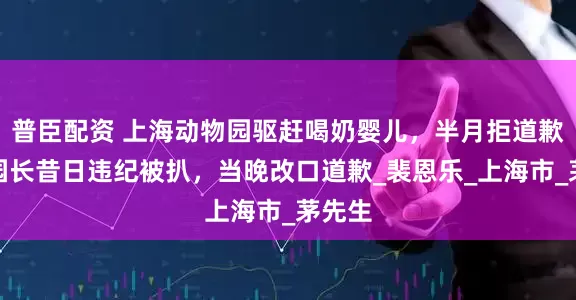 普臣配资 上海动物园驱赶喝奶婴儿，半月拒道歉；疑园长昔日违纪被扒，当晚改口道歉_裴恩乐_上海市_茅先生