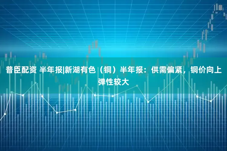 普臣配资 半年报|新湖有色（铜）半年报：供需偏紧，铜价向上弹性较大