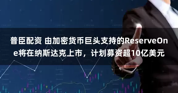 普臣配资 由加密货币巨头支持的ReserveOne将在纳斯达克上市，计划募资超10亿美元
