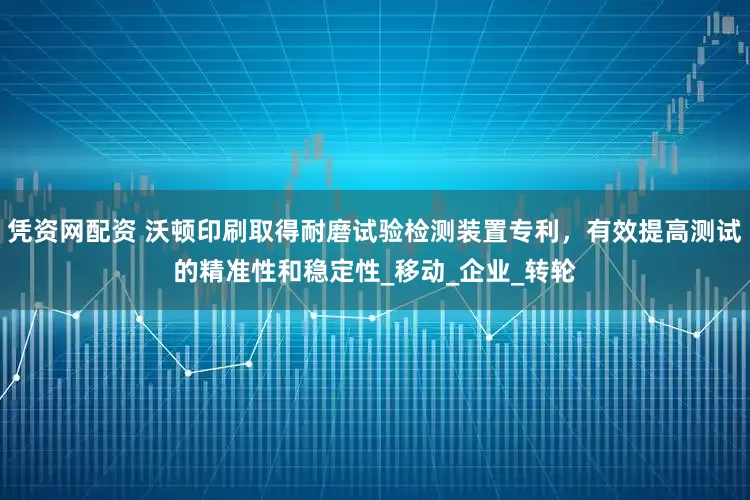 凭资网配资 沃顿印刷取得耐磨试验检测装置专利，有效提高测试的精准性和稳定性_移动_企业_转轮