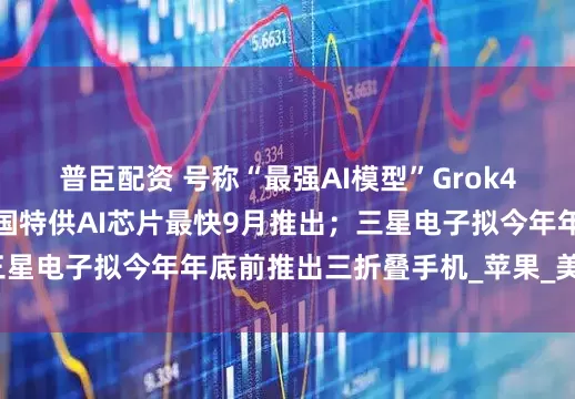 普臣配资 号称“最强AI模型”Grok4发布；英伟达新款中国特供AI芯片最快9月推出；三星电子拟今年年底前推出三折叠手机_苹果_美国_全球