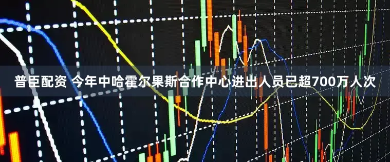 普臣配资 今年中哈霍尔果斯合作中心进出人员已超700万人次