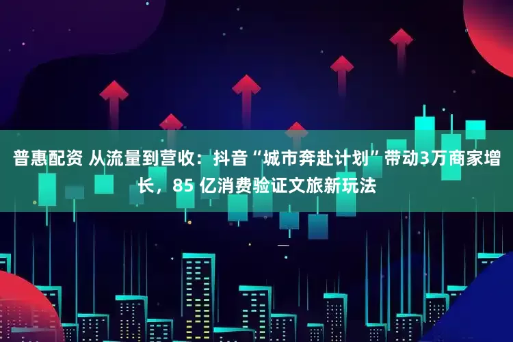 普惠配资 从流量到营收：抖音“城市奔赴计划”带动3万商家增长，85 亿消费验证文旅新玩法