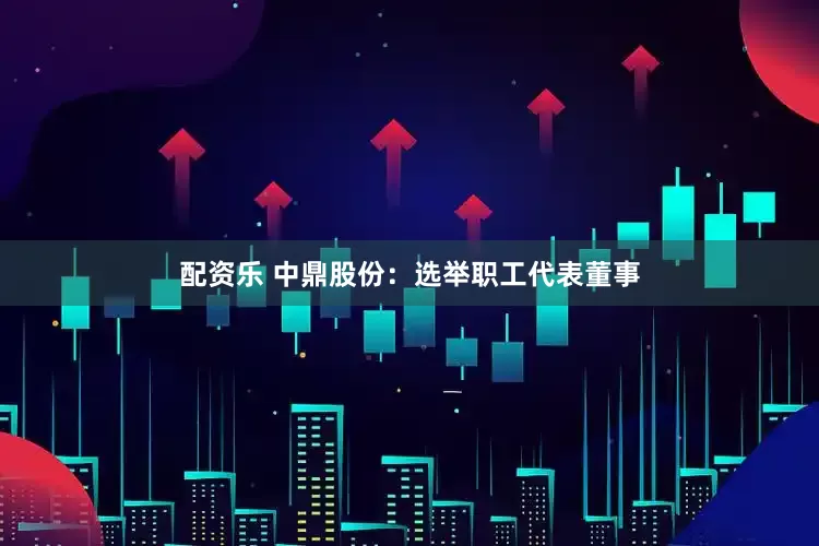 配资乐 中鼎股份：选举职工代表董事