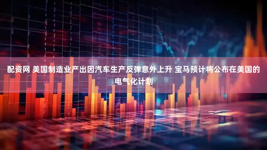 配资网 美国制造业产出因汽车生产反弹意外上升 宝马预计将公布在美国的电气化计划