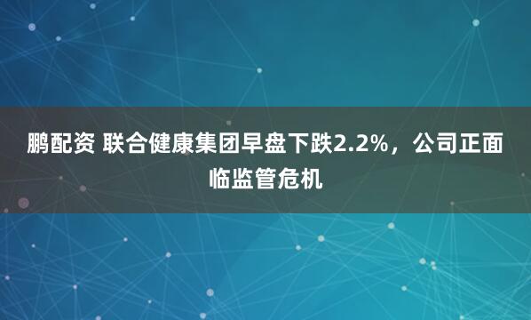 鹏配资 联合健康集团早盘下跌2.2%，公司正面临监管危机