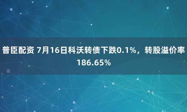 普臣配资 7月16日科沃转债下跌0.1%，转股溢价率186.65%