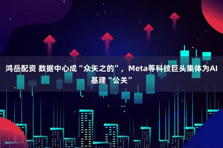 鸿岳配资 数据中心成“众矢之的”，Meta等科技巨头集体为AI基建“公关”