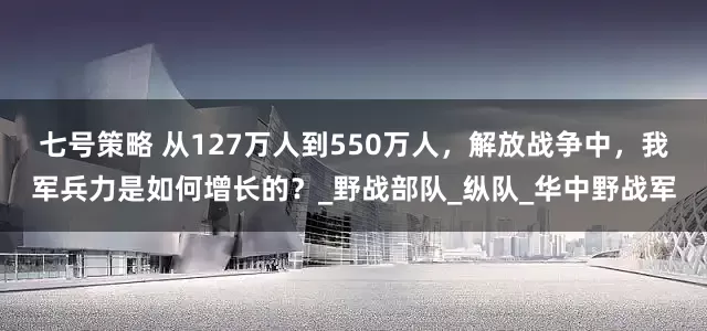 七号策略 从127万人到550万人，解放战争中，我军兵力是如何增长的？_野战部队_纵队_华中野战军