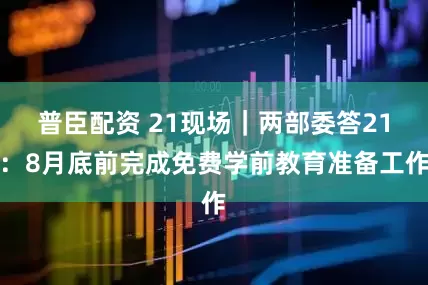 普臣配资 21现场｜两部委答21：8月底前完成免费学前教育准备工作