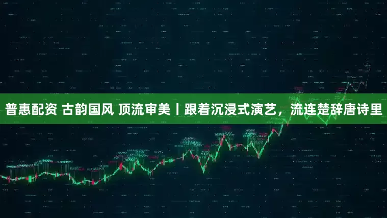 普惠配资 古韵国风 顶流审美丨跟着沉浸式演艺，流连楚辞唐诗里