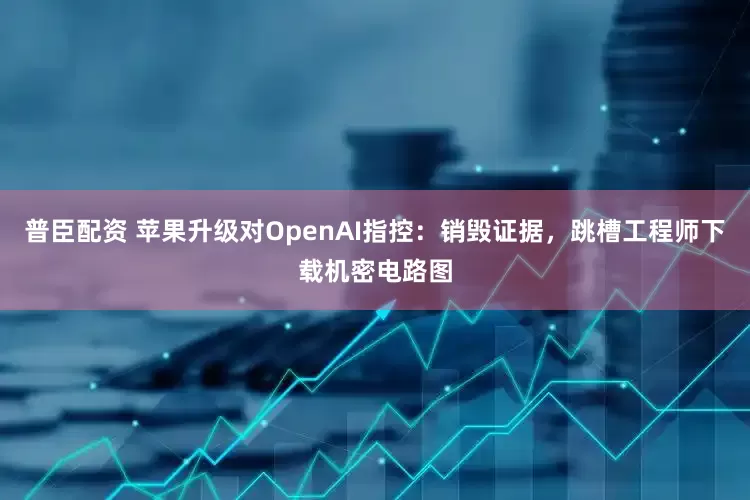 普臣配资 苹果升级对OpenAI指控：销毁证据，跳槽工程师下载机密电路图