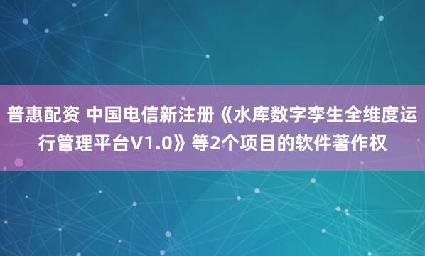 普惠配资 中国电信新注册《水库数字孪生全维度运行管理平台V1.0》等2个项目的软件著作权