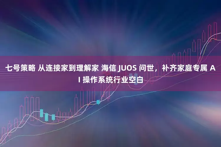七号策略 从连接家到理解家 海信 JUOS 问世，补齐家庭专属 AI 操作系统行业空白