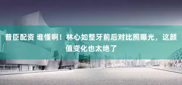 普臣配资 谁懂啊！林心如整牙前后对比照曝光，这颜值变化也太绝了